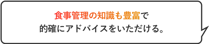 食事管理の知識も豊富で的確にアドバイスをいただける。